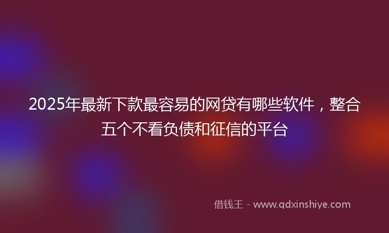 2025年最新下款最容易的网贷有哪些软件，整合五个不看负债和征信的平台