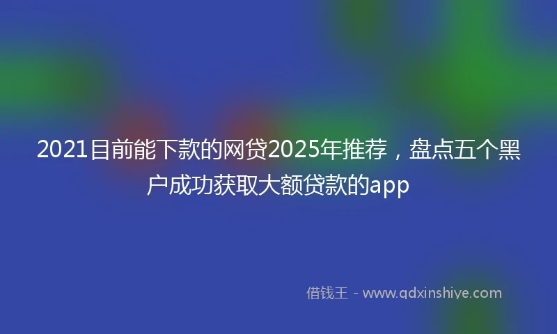 2021目前能下款的网贷2025年推荐，盘点五个黑户成功获取大额贷款的app