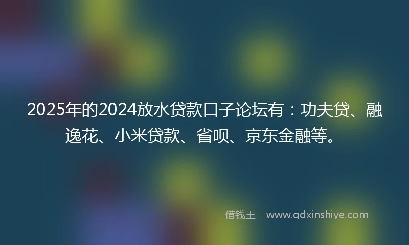 2025年的2024放水贷款口子论坛有：功夫贷、融逸花、小米贷款、省呗、京东金融等。