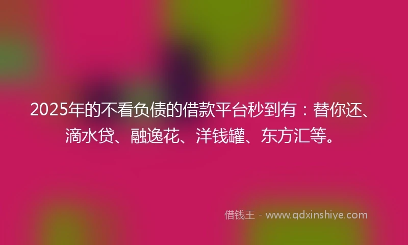 2025年的不看负债的借款平台秒到有：替你还、滴水贷、融逸花、洋钱罐、东方汇等。
