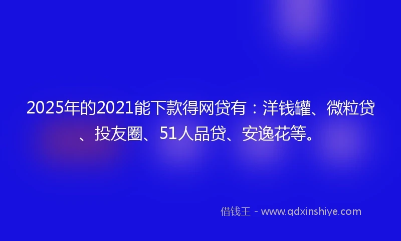 2025年的2021能下款得网贷有：洋钱罐、微粒贷、投友圈、51人品贷、安逸花等。