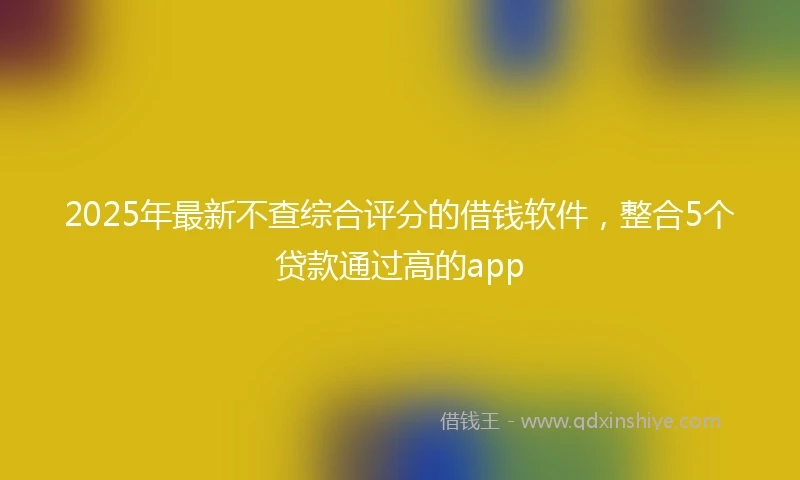 2025年最新不查综合评分的借钱软件，整合5个贷款通过高的app