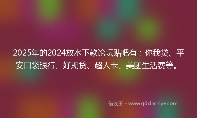 2025年的2024放水下款论坛贴吧有：你我贷、平安口袋银行、好期贷、超人卡、美团生活费等。