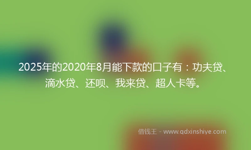 2025年的2020年8月能下款的口子有：功夫贷、滴水贷、还呗、我来贷、超人卡等。