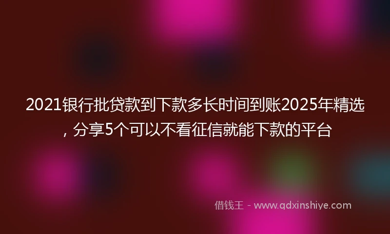 2021银行批贷款到下款多长时间到账2025年精选，分享5个可以不看征信就能下款的平台