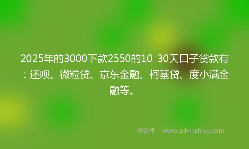 2025年的3000下款2550的10-30天口子贷款有：还呗、微粒贷、京东金融、柯基贷、度小满金融等。