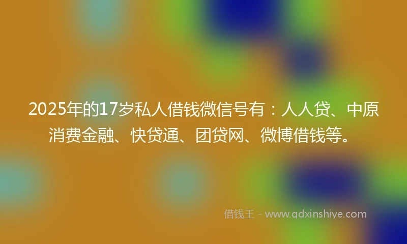 2025年的17岁私人借钱微信号有：人人贷、中原消费金融、快贷通、团贷网、微博借钱等。