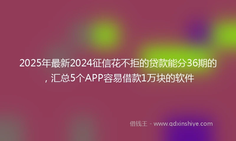 2025年最新2024征信花不拒的贷款能分36期的，汇总5个APP容易借款1万块的软件