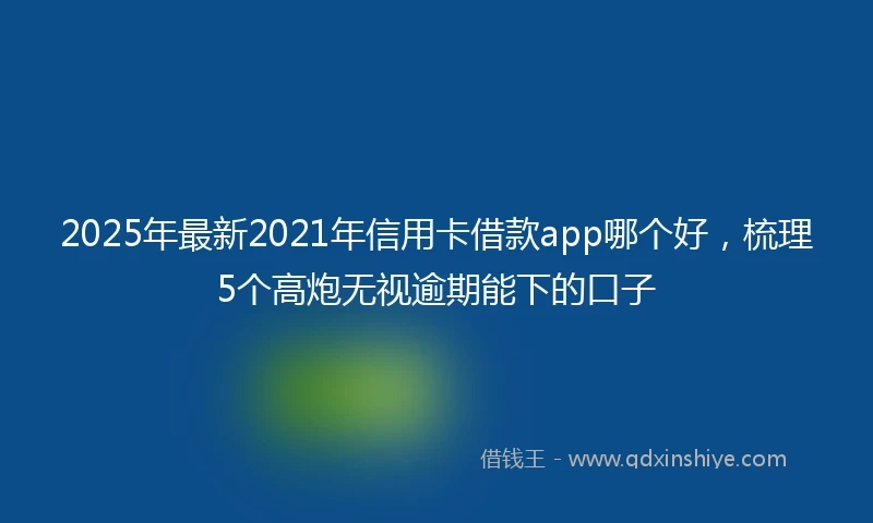 2025年最新2021年信用卡借款app哪个好，梳理5个高炮无视逾期能下的口子