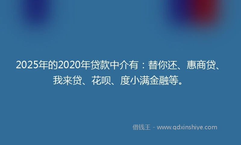 2025年的2020年贷款中介有：替你还、惠商贷、我来贷、花呗、度小满金融等。