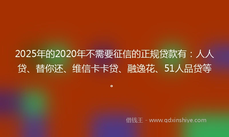 2025年的2020年不需要征信的正规贷款有：人人贷、替你还、维信卡卡贷、融逸花、51人品贷等。