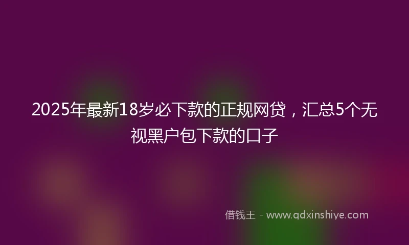 2025年最新18岁必下款的正规网贷，汇总5个无视黑户包下款的口子