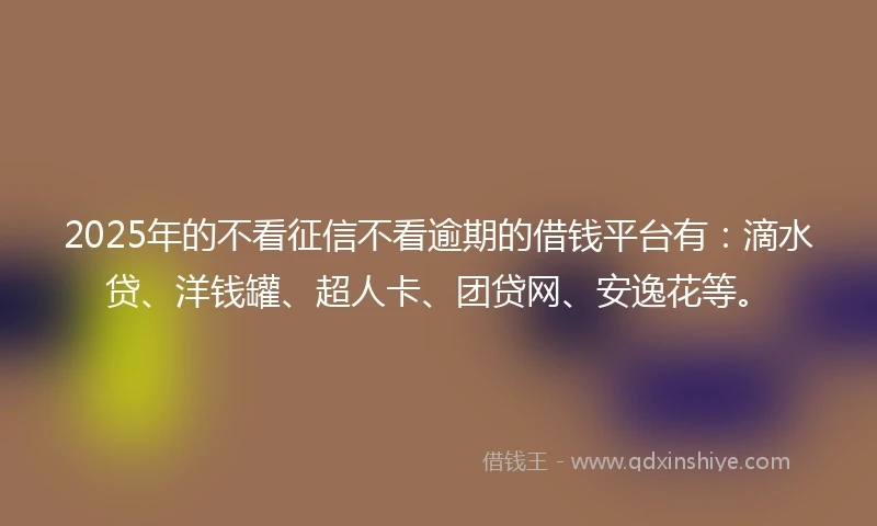 2025年的不看征信不看逾期的借钱平台有：滴水贷、洋钱罐、超人卡、团贷网、安逸花等。