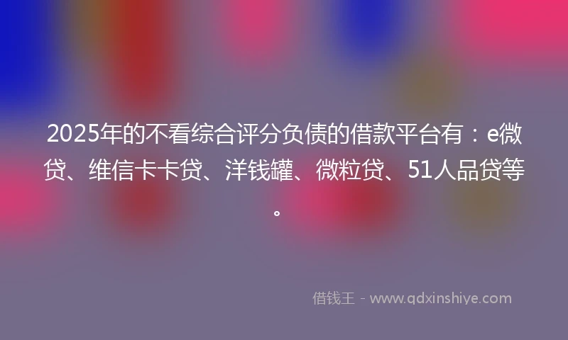 2025年的不看综合评分负债的借款平台有：e微贷、维信卡卡贷、洋钱罐、微粒贷、51人品贷等。