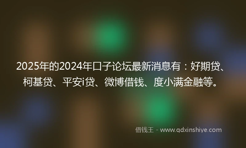2025年的2024年口子论坛最新消息有：好期贷、柯基贷、平安i贷、微博借钱、度小满金融等。