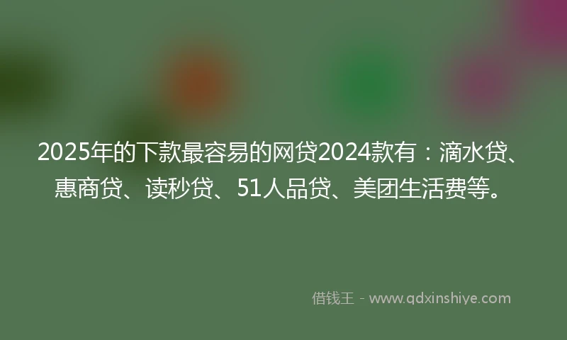 2025年的下款最容易的网贷2024款有：滴水贷、惠商贷、读秒贷、51人品贷、美团生活费等。