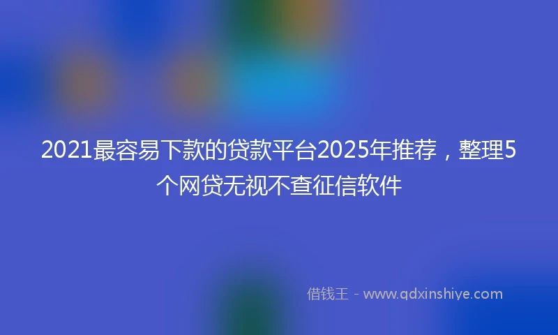 2021最容易下款的贷款平台2025年推荐，整理5个网贷无视不查征信软件