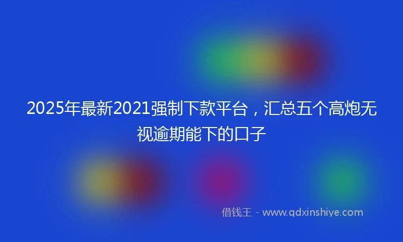 2025年最新2021强制下款平台，汇总五个高炮无视逾期能下的口子
