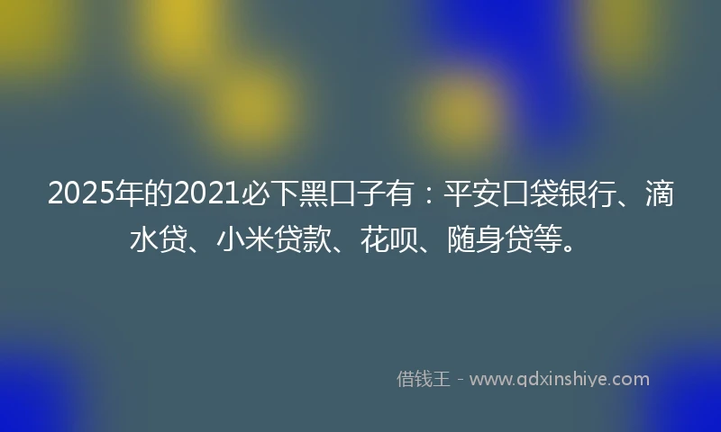 2025年的2021必下黑口子有：平安口袋银行、滴水贷、小米贷款、花呗、随身贷等。