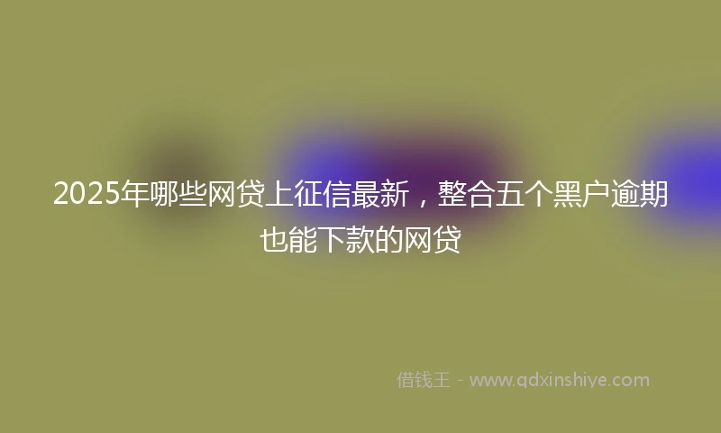 2025年哪些网贷上征信最新，整合五个黑户逾期也能下款的网贷