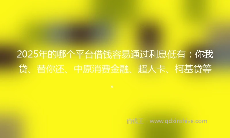 2025年的哪个平台借钱容易通过利息低有：你我贷、替你还、中原消费金融、超人卡、柯基贷等。