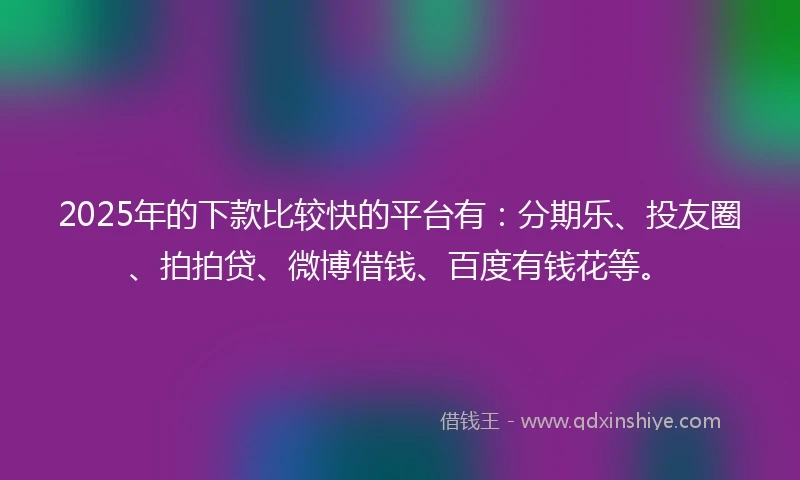 2025年的下款比较快的平台有：分期乐、投友圈、拍拍贷、微博借钱、百度有钱花等。