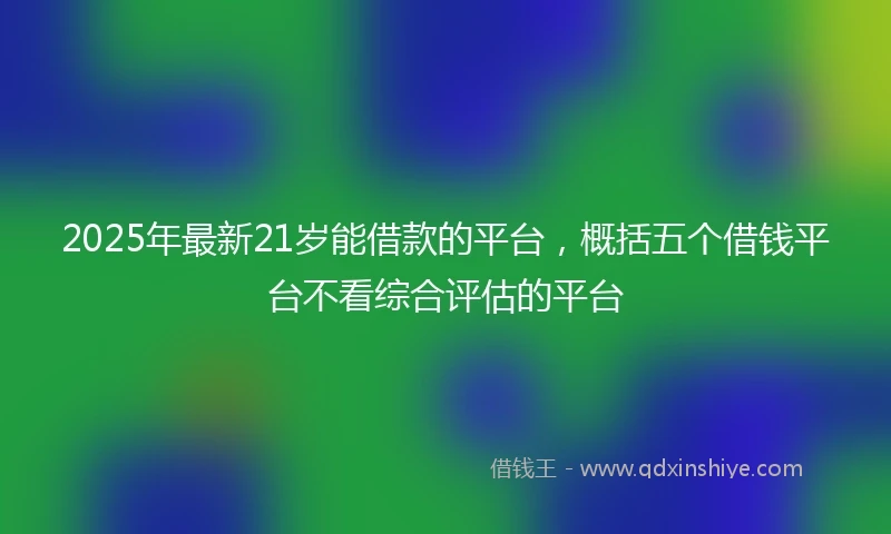 2025年最新21岁能借款的平台，概括五个借钱平台不看综合评估的平台