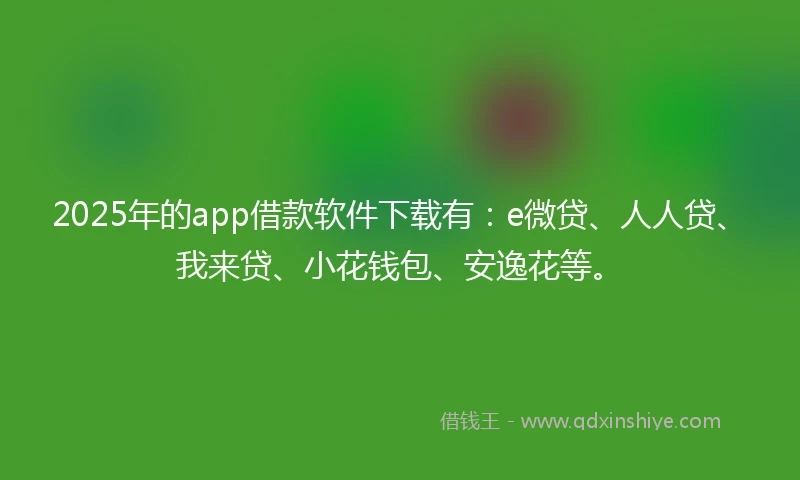 2025年的app借款软件下载有：e微贷、人人贷、我来贷、小花钱包、安逸花等。