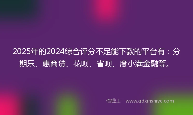 2025年的2024综合评分不足能下款的平台有：分期乐、惠商贷、花呗、省呗、度小满金融等。
