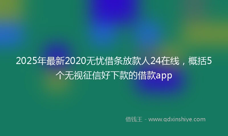 2025年最新2020无忧借条放款人24在线，概括5个无视征信好下款的借款app