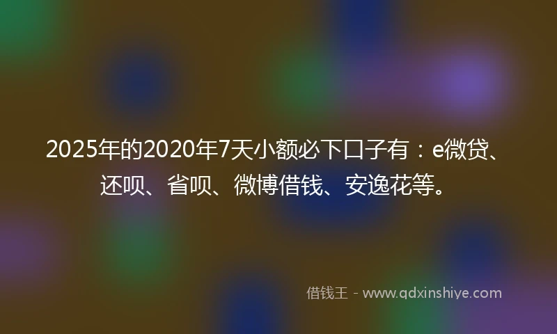 2025年的2020年7天小额必下口子有：e微贷、还呗、省呗、微博借钱、安逸花等。