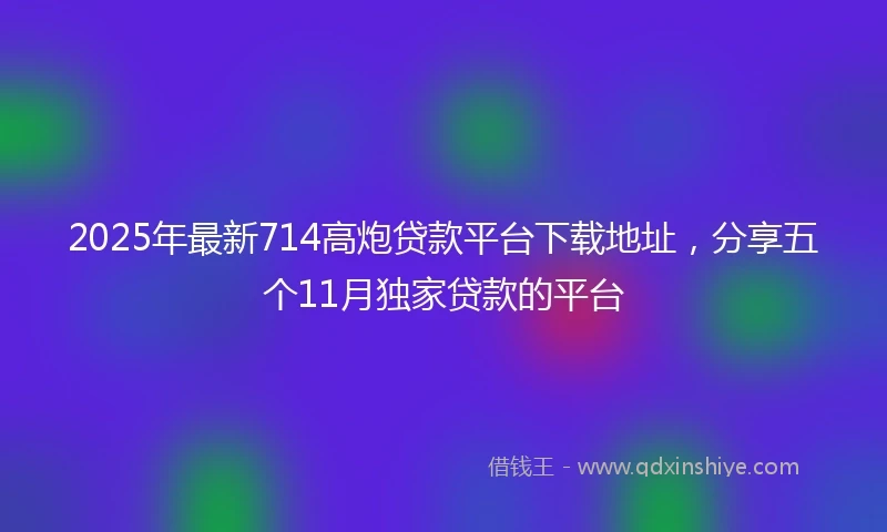 2025年最新714高炮贷款平台下载地址，分享五个11月独家贷款的平台