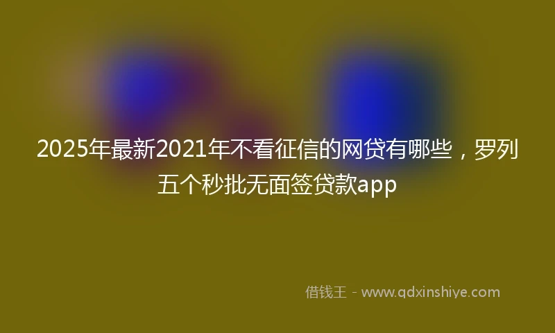 2025年最新2021年不看征信的网贷有哪些，罗列五个秒批无面签贷款app