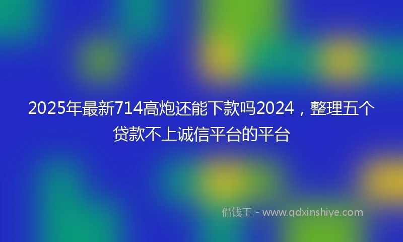 2025年最新714高炮还能下款吗2024，整理五个贷款不上诚信平台的平台