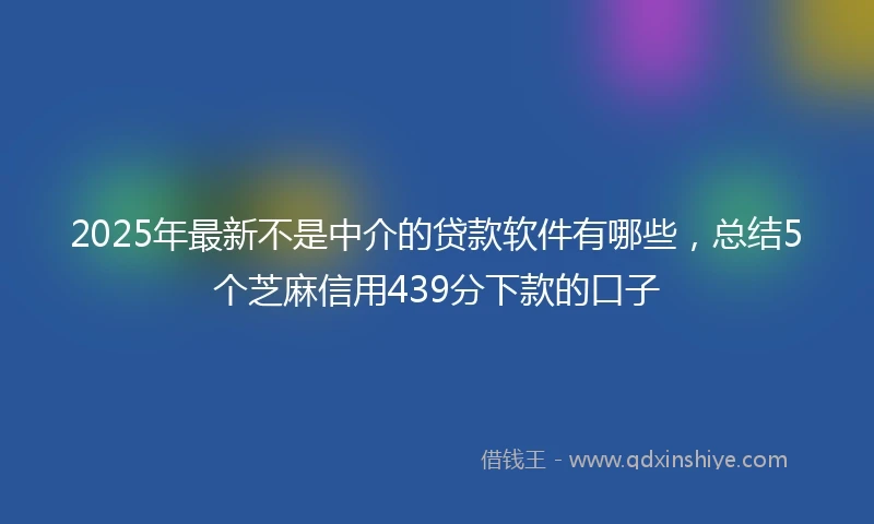 2025年最新不是中介的贷款软件有哪些，总结5个芝麻信用439分下款的口子