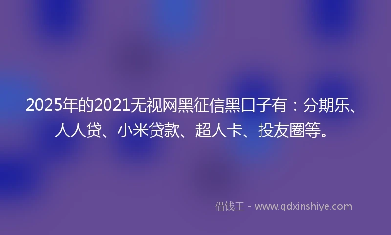 2025年的2021无视网黑征信黑口子有：分期乐、人人贷、小米贷款、超人卡、投友圈等。