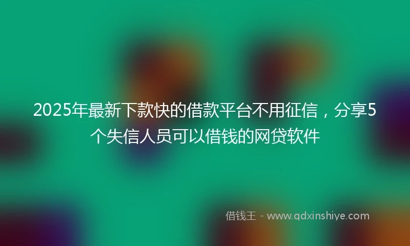 2025年最新下款快的借款平台不用征信，分享5个失信人员可以借钱的网贷软件