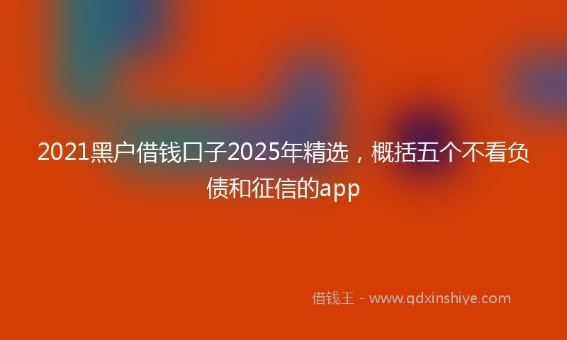 2021黑户借钱口子2025年精选，概括五个不看负债和征信的app