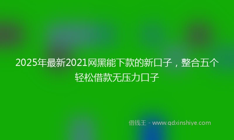 2025年最新2021网黑能下款的新口子，整合五个轻松借款无压力口子