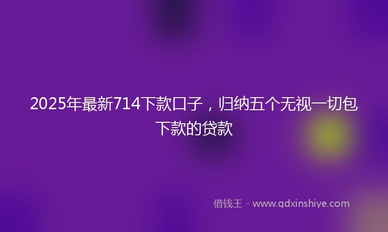 2025年最新714下款口子，归纳五个无视一切包下款的贷款