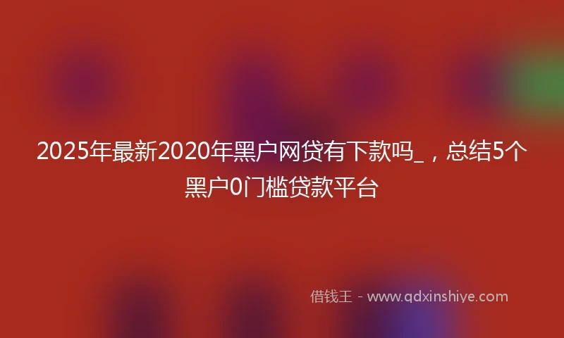 2025年最新2020年黑户网贷有下款吗_，总结5个黑户0门槛贷款平台