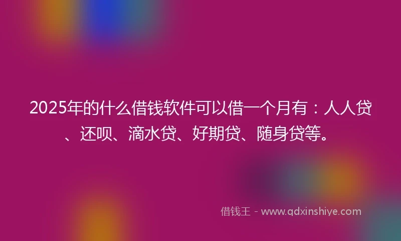 2025年的什么借钱软件可以借一个月有：人人贷、还呗、滴水贷、好期贷、随身贷等。