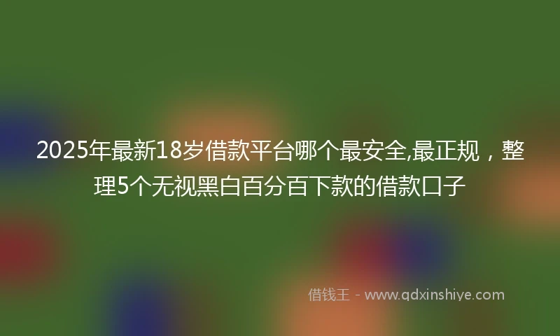 2025年最新18岁借款平台哪个最安全,最正规，整理5个无视黑白百分百下款的借款口子