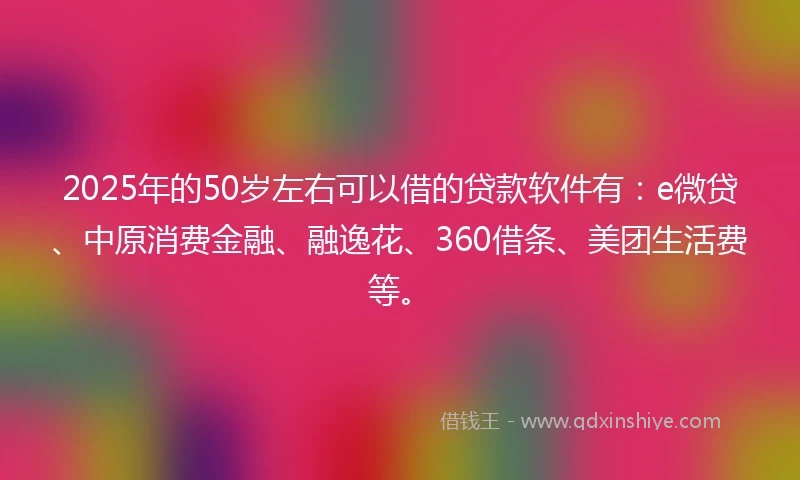 2025年的50岁左右可以借的贷款软件有：e微贷、中原消费金融、融逸花、360借条、美团生活费等。