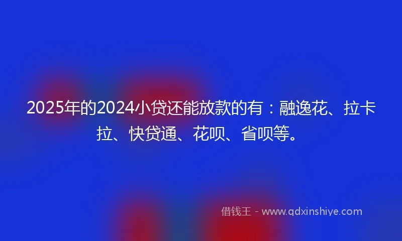 2025年的2024小贷还能放款的有：融逸花、拉卡拉、快贷通、花呗、省呗等。