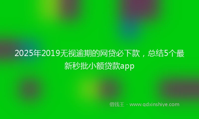 2025年2019无视逾期的网贷必下款，总结5个最新秒批小额贷款app