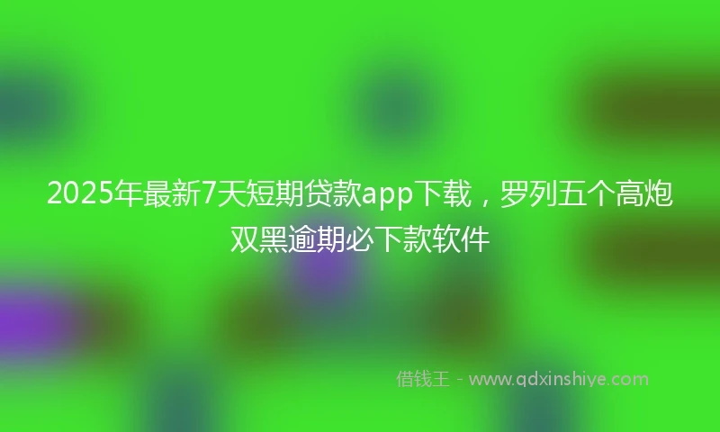 2025年最新7天短期贷款app下载，罗列五个高炮双黑逾期必下款软件