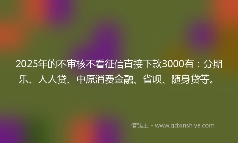 2025年的不审核不看征信直接下款3000有：分期乐、人人贷、中原消费金融、省呗、随身贷等。
