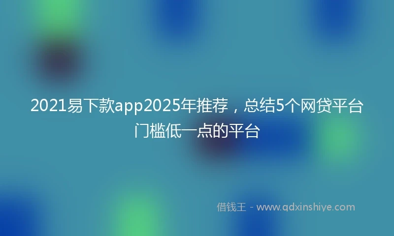 2021易下款app2025年推荐，总结5个网贷平台门槛低一点的平台