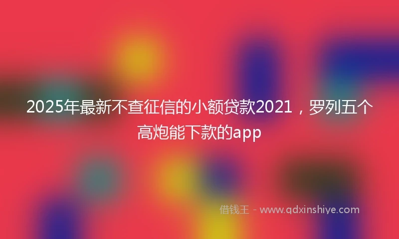 2025年最新不查征信的小额贷款2021，罗列五个高炮能下款的app